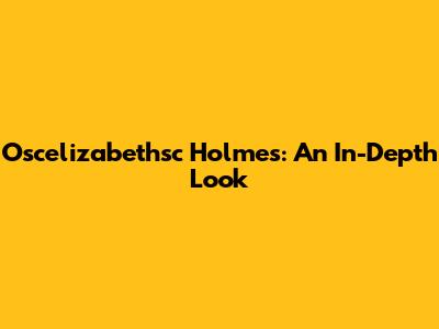 Oscelizabethsc Holmes: An In-Depth Look