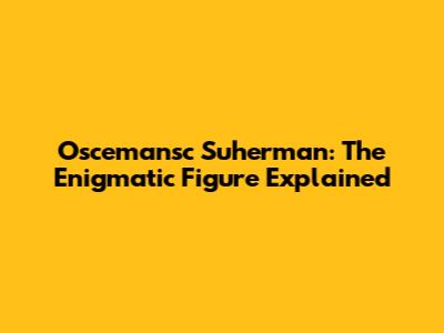 Oscemansc Suherman: The Enigmatic Figure Explained