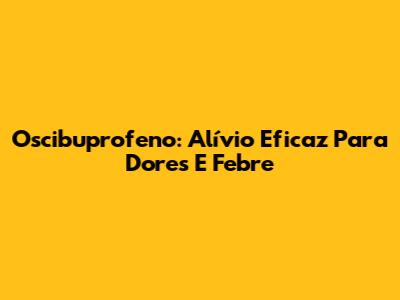 Oscibuprofeno: Alívio Eficaz Para Dores E Febre
