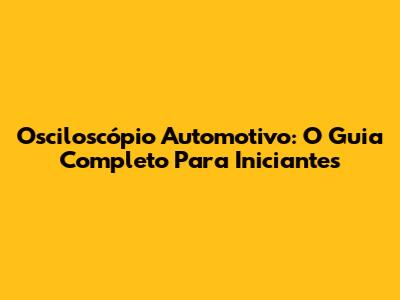 Osciloscópio Automotivo: O Guia Completo Para Iniciantes