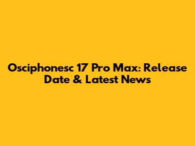 Osciphonesc 17 Pro Max: Release Date & Latest News