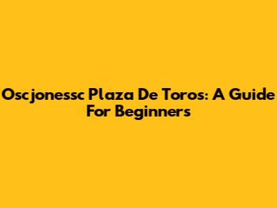 Oscjonessc Plaza De Toros: A Guide For Beginners
