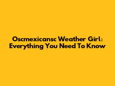 Oscmexicansc Weather Girl: Everything You Need To Know