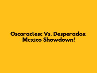 Oscoraclesc Vs. Desperados: Mexico Showdown!