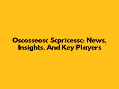 Oscosseosc Scpricessc: News, Insights, And Key Players