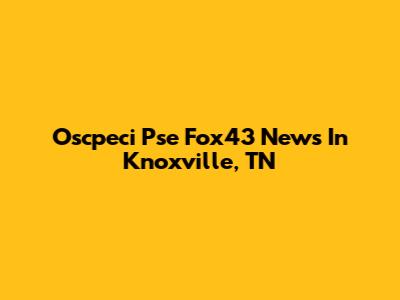 Oscpeci Pse Fox43 News In Knoxville, TN