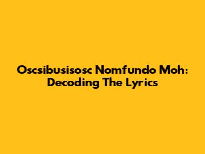 Oscsibusisosc Nomfundo Moh: Decoding The Lyrics