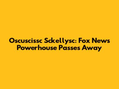 Oscu­sciss­c Sckelly­sc: Fox News Powerhouse Passes Away