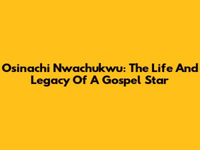 Osinachi Nwachukwu: The Life And Legacy Of A Gospel Star