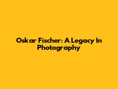 Oskar Fischer: A Legacy In Photography