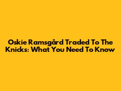 Oskie Ramsgård Traded To The Knicks: What You Need To Know