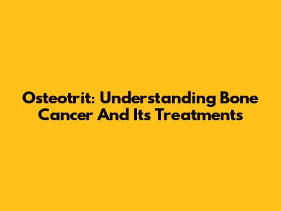 Osteotrit: Understanding Bone Cancer And Its Treatments