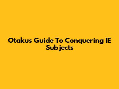 Otaku's Guide To Conquering IE Subjects