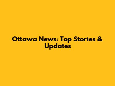 Ottawa News: Top Stories & Updates