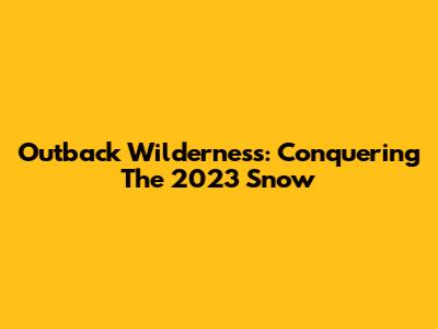 Outback Wilderness: Conquering The 2023 Snow