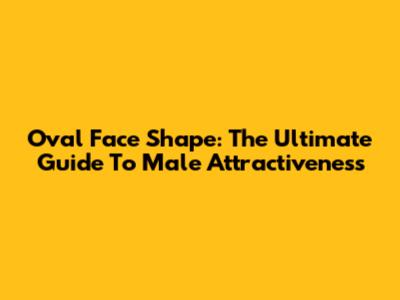 Oval Face Shape: The Ultimate Guide To Male Attractiveness