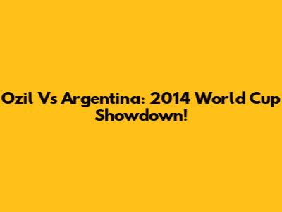Ozil Vs Argentina: 2014 World Cup Showdown!