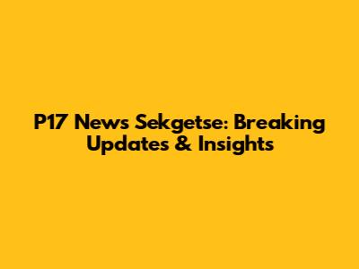 P17 News Sekgetse: Breaking Updates & Insights