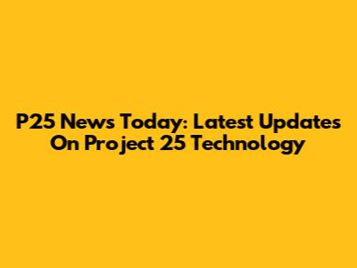P25 News Today: Latest Updates On Project 25 Technology