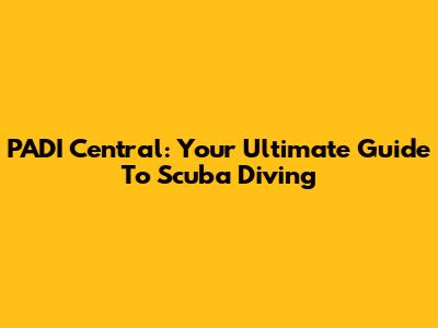 PADI Central: Your Ultimate Guide To Scuba Diving