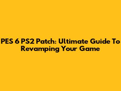PES 6 PS2 Patch: Ultimate Guide To Revamping Your Game
