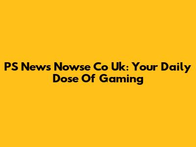PS News Nowse Co Uk: Your Daily Dose Of Gaming