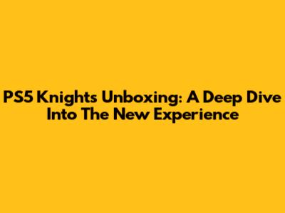 PS5 Knights Unboxing: A Deep Dive Into The New Experience