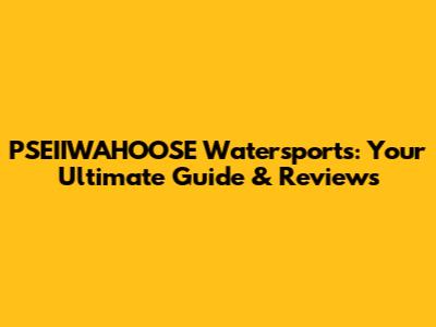 PSEIIWAHOOSE Watersports: Your Ultimate Guide & Reviews