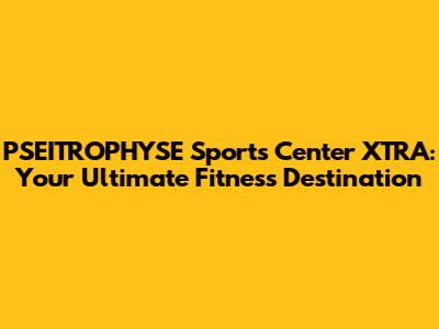 PSEITROPHYSE Sports Center XTRA: Your Ultimate Fitness Destination