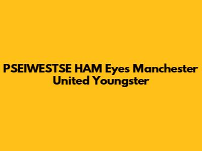 PSEIWESTSE HAM Eyes Manchester United Youngster