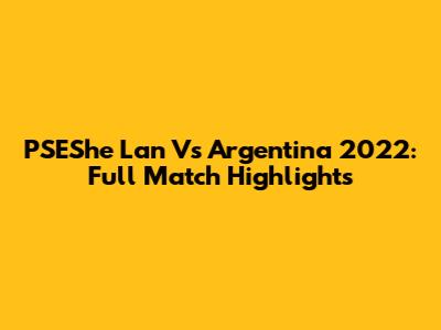 PSEShe Lan Vs Argentina 2022: Full Match Highlights