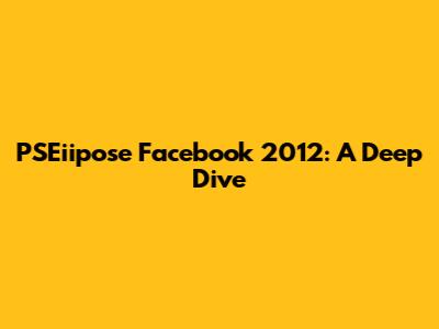 PSEiipose Facebook 2012: A Deep Dive