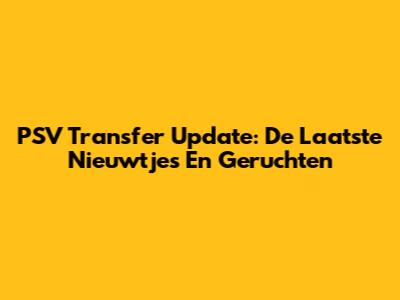 PSV Transfer Update: De Laatste Nieuwtjes En Geruchten