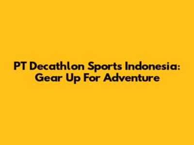 PT Decathlon Sports Indonesia: Gear Up For Adventure