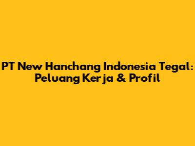PT New Hanchang Indonesia Tegal: Peluang Kerja & Profil