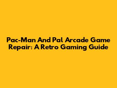 Pac-Man And Pal Arcade Game Repair: A Retro Gaming Guide