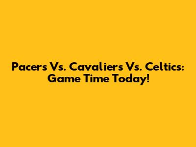 Pacers Vs. Cavaliers Vs. Celtics: Game Time Today!