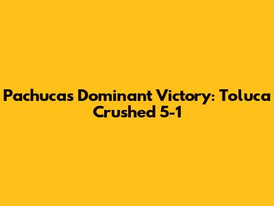 Pachuca's Dominant Victory: Toluca Crushed 5-1
