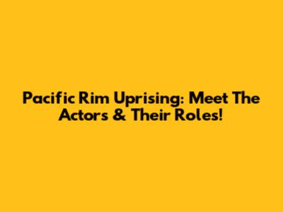 Pacific Rim Uprising: Meet The Actors & Their Roles!
