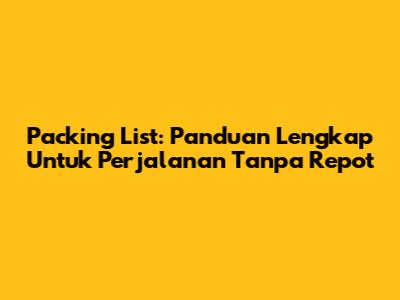 Packing List: Panduan Lengkap Untuk Perjalanan Tanpa Repot