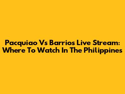 Pacquiao Vs Barrios Live Stream: Where To Watch In The Philippines
