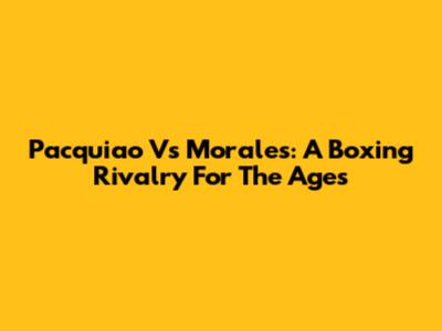 Pacquiao Vs Morales: A Boxing Rivalry For The Ages