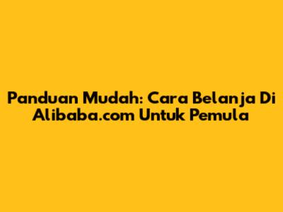 Panduan Mudah: Cara Belanja Di Alibaba.com Untuk Pemula