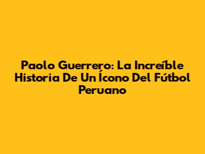Paolo Guerrero: La Increíble Historia De Un Ícono Del Fútbol Peruano