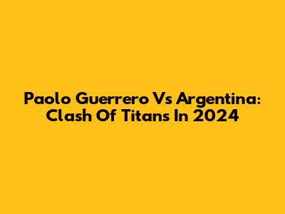 Paolo Guerrero Vs Argentina: Clash Of Titans In 2024