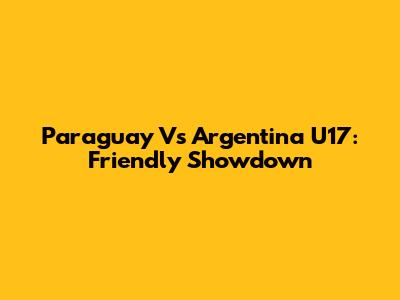 Paraguay Vs Argentina U17: Friendly Showdown