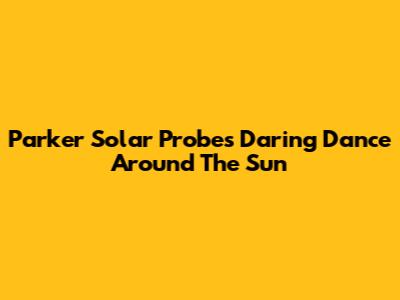 Parker Solar Probe's Daring Dance Around The Sun