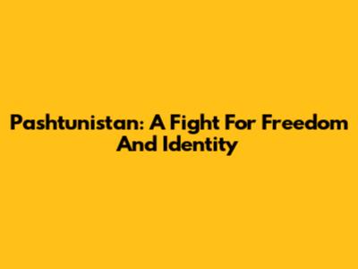 Pashtunistan: A Fight For Freedom And Identity