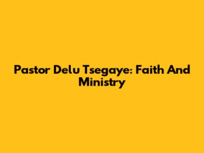 Pastor Delu Tsegaye: Faith And Ministry
