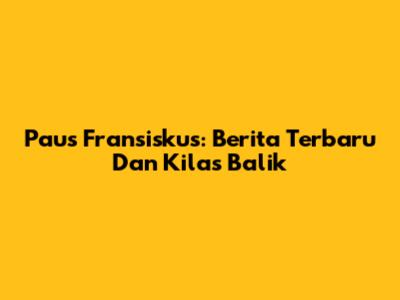 Paus Fransiskus: Berita Terbaru Dan Kilas Balik